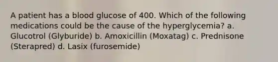 A patient has a blood glucose of 400. Which of the following medications could be the cause of the hyperglycemia? a. Glucotrol (Glyburide) b. Amoxicillin (Moxatag) c. Prednisone (Sterapred) d. Lasix (furosemide)