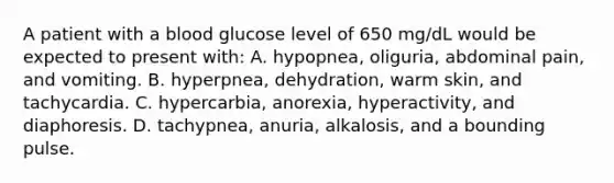 A patient with a blood glucose level of 650 mg/dL would be expected to present with: A. hypopnea, oliguria, abdominal pain, and vomiting. B. hyperpnea, dehydration, warm skin, and tachycardia. C. hypercarbia, anorexia, hyperactivity, and diaphoresis. D. tachypnea, anuria, alkalosis, and a bounding pulse.