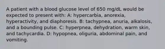 A patient with a blood glucose level of 650 mg/dL would be expected to present with: A: hypercarbia, anorexia, hyperactivity, and diaphoresis. B: tachypnea, anuria, alkalosis, and a bounding pulse. C: hyperpnea, dehydration, warm skin, and tachycardia. D: hypopnea, oliguria, abdominal pain, and vomiting.