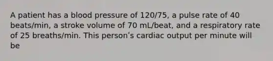 A patient has a blood pressure of 120/75, a pulse rate of 40 beats/min, a stroke volume of 70 mL/beat, and a respiratory rate of 25 breaths/min. This personʹs cardiac output per minute will be