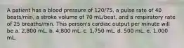 A patient has a blood pressure of 120/75, a pulse rate of 40 beats/min, a stroke volume of 70 mL/beat, and a respiratory rate of 25 breaths/min. This person's cardiac output per minute will be a. 2,800 mL. b. 4,800 mL. c. 1,750 mL. d. 500 mL. e. 1,000 mL.