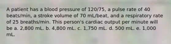 A patient has a blood pressure of 120/75, a pulse rate of 40 beats/min, a stroke volume of 70 mL/beat, and a respiratory rate of 25 breaths/min. This person's cardiac output per minute will be a. 2,800 mL. b. 4,800 mL. c. 1,750 mL. d. 500 mL. e. 1,000 mL.