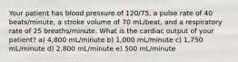 Your patient has blood pressure of 120/75, a pulse rate of 40 beats/minute, a stroke volume of 70 mL/beat, and a respiratory rate of 25 breaths/minute. What is the cardiac output of your patient? a) 4,800 mL/minute b) 1,000 mL/minute c) 1,750 mL/minute d) 2,800 mL/minute e) 500 mL/minute