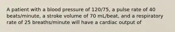 A patient with a <a href='https://www.questionai.com/knowledge/kD0HacyPBr-blood-pressure' class='anchor-knowledge'>blood pressure</a> of 120/75, a pulse rate of 40 beats/minute, a stroke volume of 70 mL/beat, and a respiratory rate of 25 breaths/minute will have a <a href='https://www.questionai.com/knowledge/kyxUJGvw35-cardiac-output' class='anchor-knowledge'>cardiac output</a> of