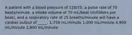 A patient with a blood pressure of 120/75, a pulse rate of 70 beats/minute, a stroke volume of 70 mL/beat (milliliters per beat), and a respiratory rate of 25 breaths/minute will have a cardiac output of _____. 1,750 mL/minute 1,000 mL/minute 4,900 mL/minute 2,800 mL/minute