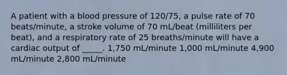 A patient with a blood pressure of 120/75, a pulse rate of 70 beats/minute, a stroke volume of 70 mL/beat (milliliters per beat), and a respiratory rate of 25 breaths/minute will have a cardiac output of _____. 1,750 mL/minute 1,000 mL/minute 4,900 mL/minute 2,800 mL/minute