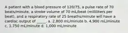 A patient with a blood pressure of 120/75, a pulse rate of 70 beats/minute, a stroke volume of 70 mL/beat (milliliters per beat), and a respiratory rate of 25 breaths/minute will have a cardiac output of _____. a. 2,800 mL/minute b. 4,900 mL/minute c. 1,750 mL/minute d. 1,000 mL/minute