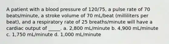 A patient with a blood pressure of 120/75, a pulse rate of 70 beats/minute, a stroke volume of 70 mL/beat (milliliters per beat), and a respiratory rate of 25 breaths/minute will have a cardiac output of _____. a. 2,800 mL/minute b. 4,900 mL/minute c. 1,750 mL/minute d. 1,000 mL/minute