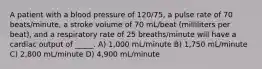 A patient with a blood pressure of 120/75, a pulse rate of 70 beats/minute, a stroke volume of 70 mL/beat (milliliters per beat), and a respiratory rate of 25 breaths/minute will have a cardiac output of _____. A) 1,000 mL/minute B) 1,750 mL/minute C) 2,800 mL/minute D) 4,900 mL/minute