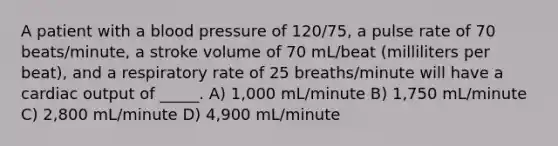 A patient with a blood pressure of 120/75, a pulse rate of 70 beats/minute, a stroke volume of 70 mL/beat (milliliters per beat), and a respiratory rate of 25 breaths/minute will have a cardiac output of _____. A) 1,000 mL/minute B) 1,750 mL/minute C) 2,800 mL/minute D) 4,900 mL/minute