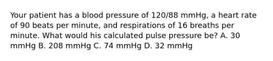 Your patient has a blood pressure of​ 120/88 mmHg, a heart rate of 90 beats per​ minute, and respirations of 16 breaths per minute. What would his calculated pulse pressure​ be? A. 30 mmHg B. 208 mmHg C. 74 mmHg D. 32 mmHg