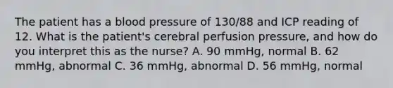 The patient has a blood pressure of 130/88 and ICP reading of 12. What is the patient's cerebral perfusion pressure, and how do you interpret this as the nurse? A. 90 mmHg, normal B. 62 mmHg, abnormal C. 36 mmHg, abnormal D. 56 mmHg, normal