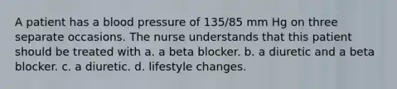 A patient has a blood pressure of 135/85 mm Hg on three separate occasions. The nurse understands that this patient should be treated with a. a beta blocker. b. a diuretic and a beta blocker. c. a diuretic. d. lifestyle changes.