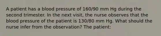 A patient has a blood pressure of 160/90 mm Hg during the second trimester. In the next visit, the nurse observes that the blood pressure of the patient is 130/80 mm Hg. What should the nurse infer from the observation? The patient: