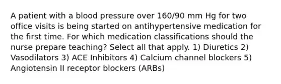 A patient with a blood pressure over 160/90 mm Hg for two office visits is being started on antihypertensive medication for the first time. For which medication classifications should the nurse prepare teaching? Select all that apply. 1) Diuretics 2) Vasodilators 3) ACE Inhibitors 4) Calcium channel blockers 5) Angiotensin II receptor blockers (ARBs)