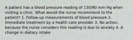 A patient has a blood pressure reading of 130/90 mm Hg when visiting a clinic. What would the nurse recommend to the patient? 1. Follow-up measurements of blood pressure 2. Immediate treatment by a health care provider 3. No action, because the nurse considers this reading is due to anxiety 4. A change in dietary intake