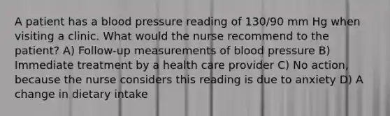 A patient has a blood pressure reading of 130/90 mm Hg when visiting a clinic. What would the nurse recommend to the patient? A) Follow-up measurements of blood pressure B) Immediate treatment by a health care provider C) No action, because the nurse considers this reading is due to anxiety D) A change in dietary intake