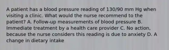 A patient has a blood pressure reading of 130/90 mm Hg when visiting a clinic. What would the nurse recommend to the patient? A. Follow-up measurements of blood pressure B. Immediate treatment by a health care provider C. No action, because the nurse considers this reading is due to anxiety D. A change in dietary intake