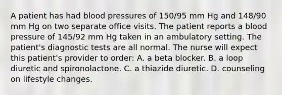 A patient has had blood pressures of 150/95 mm Hg and 148/90 mm Hg on two separate office visits. The patient reports a blood pressure of 145/92 mm Hg taken in an ambulatory setting. The patient's diagnostic tests are all normal. The nurse will expect this patient's provider to order: A. a beta blocker. B. a loop diuretic and spironolactone. C. a thiazide diuretic. D. counseling on lifestyle changes.