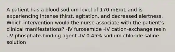 A patient has a blood sodium level of 170 mEq/L and is experiencing intense thirst, agitation, and decreased alertness. Which intervention would the nurse associate with the patient's clinical manifestations? -IV furosemide -IV cation-exchange resin -IV phosphate-binding agent -IV 0.45% sodium chloride saline solution