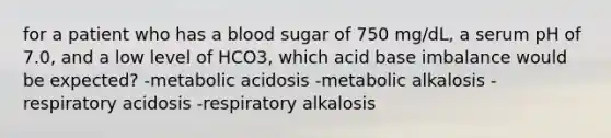 for a patient who has a blood sugar of 750 mg/dL, a serum pH of 7.0, and a low level of HCO3, which acid base imbalance would be expected? -metabolic acidosis -metabolic alkalosis -respiratory acidosis -respiratory alkalosis