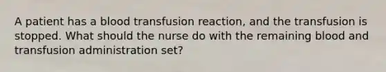 A patient has a blood transfusion reaction, and the transfusion is stopped. What should the nurse do with the remaining blood and transfusion administration set?