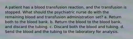 A patient has a blood transfusion reaction, and the transfusion is stopped. What should the psychiatric nurse do with the remaining blood and transfusion administration set? a. Return both to the blood bank. b. Return the blood to the blood bank, and discard the tubing. c. Discard both the blood and tubing. d. Send the blood and the tubing to the laboratory for analysis.