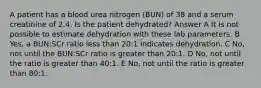 A patient has a blood urea nitrogen (BUN) of 38 and a serum creatinine of 2.4. Is the patient dehydrated? Answer A It is not possible to estimate dehydration with these lab parameters. B Yes, a BUN:SCr ratio less than 20:1 indicates dehydration. C No, not until the BUN:SCr ratio is greater than 20:1. D No, not until the ratio is greater than 40:1. E No, not until the ratio is greater than 80:1.