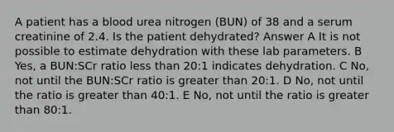 A patient has a blood urea nitrogen (BUN) of 38 and a serum creatinine of 2.4. Is the patient dehydrated? Answer A It is not possible to estimate dehydration with these lab parameters. B Yes, a BUN:SCr ratio less than 20:1 indicates dehydration. C No, not until the BUN:SCr ratio is greater than 20:1. D No, not until the ratio is greater than 40:1. E No, not until the ratio is greater than 80:1.