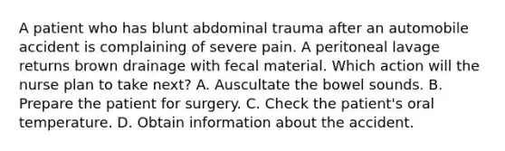 A patient who has blunt abdominal trauma after an automobile accident is complaining of severe pain. A peritoneal lavage returns brown drainage with fecal material. Which action will the nurse plan to take next? A. Auscultate the bowel sounds. B. Prepare the patient for surgery. C. Check the patient's oral temperature. D. Obtain information about the accident.