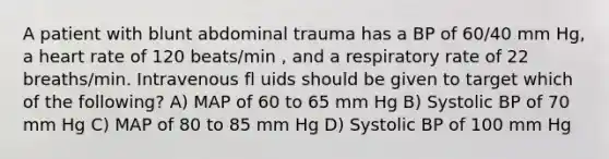 A patient with blunt abdominal trauma has a BP of 60/40 mm Hg, a heart rate of 120 beats/min , and a respiratory rate of 22 breaths/min. Intravenous fl uids should be given to target which of the following? A) MAP of 60 to 65 mm Hg B) Systolic BP of 70 mm Hg C) MAP of 80 to 85 mm Hg D) Systolic BP of 100 mm Hg