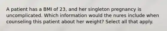 A patient has a BMI of 23, and her singleton pregnancy is uncomplicated. Which information would the nures include when counseling this patient about her weight? Select all that apply.