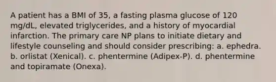 A patient has a BMI of 35, a fasting plasma glucose of 120 mg/dL, elevated triglycerides, and a history of myocardial infarction. The primary care NP plans to initiate dietary and lifestyle counseling and should consider prescribing: a. ephedra. b. orlistat (Xenical). c. phentermine (Adipex-P). d. phentermine and topiramate (Onexa).