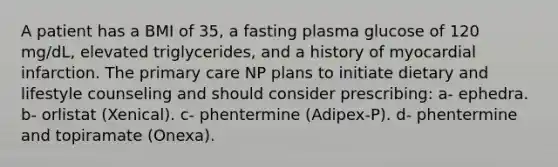 A patient has a BMI of 35, a fasting plasma glucose of 120 mg/dL, elevated triglycerides, and a history of myocardial infarction. The primary care NP plans to initiate dietary and lifestyle counseling and should consider prescribing: a- ephedra. b- orlistat (Xenical). c- phentermine (Adipex-P). d- phentermine and topiramate (Onexa).