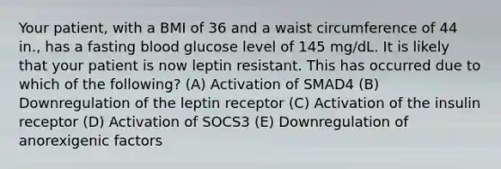 Your patient, with a BMI of 36 and a waist circumference of 44 in., has a fasting blood glucose level of 145 mg/dL. It is likely that your patient is now leptin resistant. This has occurred due to which of the following? (A) Activation of SMAD4 (B) Downregulation of the leptin receptor (C) Activation of the insulin receptor (D) Activation of SOCS3 (E) Downregulation of anorexigenic factors