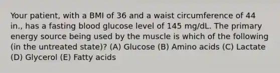 Your patient, with a BMI of 36 and a waist circumference of 44 in., has a fasting blood glucose level of 145 mg/dL. The primary energy source being used by the muscle is which of the following (in the untreated state)? (A) Glucose (B) Amino acids (C) Lactate (D) Glycerol (E) Fatty acids