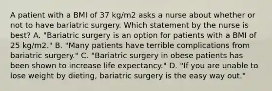 A patient with a BMI of 37 kg/m2 asks a nurse about whether or not to have bariatric surgery. Which statement by the nurse is best? A. "Bariatric surgery is an option for patients with a BMI of 25 kg/m2." B. "Many patients have terrible complications from bariatric surgery." C. "Bariatric surgery in obese patients has been shown to increase life expectancy." D. "If you are unable to lose weight by dieting, bariatric surgery is the easy way out."