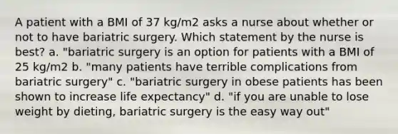 A patient with a BMI of 37 kg/m2 asks a nurse about whether or not to have bariatric surgery. Which statement by the nurse is best? a. "bariatric surgery is an option for patients with a BMI of 25 kg/m2 b. "many patients have terrible complications from bariatric surgery" c. "bariatric surgery in obese patients has been shown to increase life expectancy" d. "if you are unable to lose weight by dieting, bariatric surgery is the easy way out"