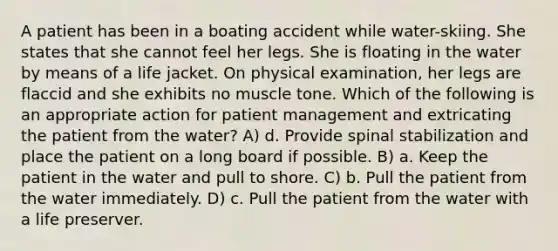 A patient has been in a boating accident while water-skiing. She states that she cannot feel her legs. She is floating in the water by means of a life jacket. On physical examination, her legs are flaccid and she exhibits no muscle tone. Which of the following is an appropriate action for patient management and extricating the patient from the water? A) d. Provide spinal stabilization and place the patient on a long board if possible. B) a. Keep the patient in the water and pull to shore. C) b. Pull the patient from the water immediately. D) c. Pull the patient from the water with a life preserver.