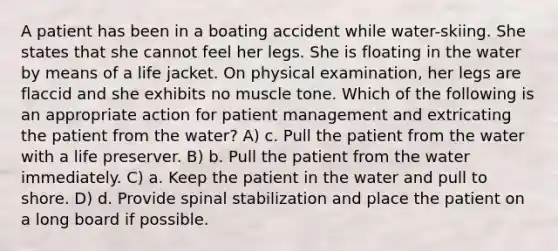 A patient has been in a boating accident while water-skiing. She states that she cannot feel her legs. She is floating in the water by means of a life jacket. On physical examination, her legs are flaccid and she exhibits no muscle tone. Which of the following is an appropriate action for patient management and extricating the patient from the water? A) c. Pull the patient from the water with a life preserver. B) b. Pull the patient from the water immediately. C) a. Keep the patient in the water and pull to shore. D) d. Provide spinal stabilization and place the patient on a long board if possible.