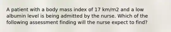 A patient with a body mass index of 17 km/m2 and a low albumin level is being admitted by the nurse. Which of the following assessment finding will the nurse expect to find?