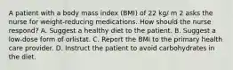 A patient with a body mass index (BMI) of 22 kg/ m 2 asks the nurse for weight-reducing medications. How should the nurse respond? A. Suggest a healthy diet to the patient. B. Suggest a low-dose form of orlistat. C. Report the BMI to the primary health care provider. D. Instruct the patient to avoid carbohydrates in the diet.