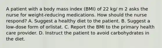 A patient with a body mass index (BMI) of 22 kg/ m 2 asks the nurse for weight-reducing medications. How should the nurse respond? A. Suggest a healthy diet to the patient. B. Suggest a low-dose form of orlistat. C. Report the BMI to the primary health care provider. D. Instruct the patient to avoid carbohydrates in the diet.