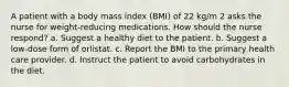 A patient with a body mass index (BMI) of 22 kg/m 2 asks the nurse for weight-reducing medications. How should the nurse respond? a. Suggest a healthy diet to the patient. b. Suggest a low-dose form of orlistat. c. Report the BMI to the primary health care provider. d. Instruct the patient to avoid carbohydrates in the diet.