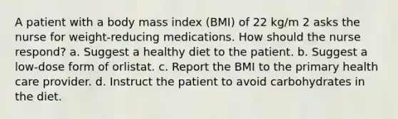 A patient with a body mass index (BMI) of 22 kg/m 2 asks the nurse for weight-reducing medications. How should the nurse respond? a. Suggest a healthy diet to the patient. b. Suggest a low-dose form of orlistat. c. Report the BMI to the primary health care provider. d. Instruct the patient to avoid carbohydrates in the diet.