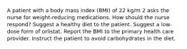 A patient with a body mass index (BMI) of 22 kg/m 2 asks the nurse for weight-reducing medications. How should the nurse respond? Suggest a healthy diet to the patient. Suggest a low-dose form of orlistat. Report the BMI to the primary health care provider. Instruct the patient to avoid carbohydrates in the diet.