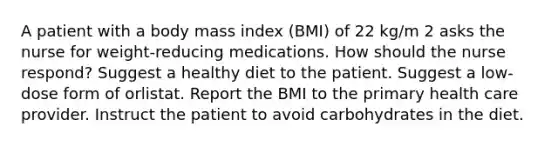 A patient with a body mass index (BMI) of 22 kg/m 2 asks the nurse for weight-reducing medications. How should the nurse respond? Suggest a healthy diet to the patient. Suggest a low-dose form of orlistat. Report the BMI to the primary health care provider. Instruct the patient to avoid carbohydrates in the diet.