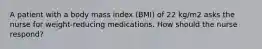 A patient with a body mass index (BMI) of 22 kg/m2 asks the nurse for weight-reducing medications. How should the nurse respond?