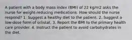 A patient with a body mass index (BMI) of 22 kg/m2 asks the nurse for weight-reducing medications. How should the nurse respond? 1. Suggest a healthy diet to the patient. 2. Suggest a low-dose form of orlistat. 3. Report the BMI to the primary health care provider. 4. Instruct the patient to avoid carbohydrates in the diet.