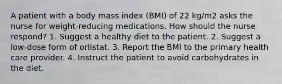 A patient with a body mass index (BMI) of 22 kg/m2 asks the nurse for weight-reducing medications. How should the nurse respond? 1. Suggest a healthy diet to the patient. 2. Suggest a low-dose form of orlistat. 3. Report the BMI to the primary health care provider. 4. Instruct the patient to avoid carbohydrates in the diet.